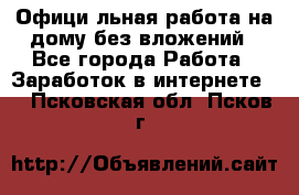 Официaльная работа на дому,без вложений - Все города Работа » Заработок в интернете   . Псковская обл.,Псков г.